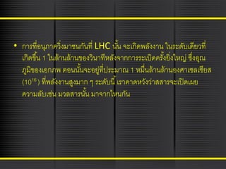 • การที่อนุภาควิ่งมาชนกันที่ LHC นัน จะเกิดพลังงาน ในระดับเดียวที่
้
เกิดขึ ้น 1 ในล้ านล้ านของวินาทีหลังจากการระเบิดครังยิ่งใหญ่ ซึงอุณ
้
่
ภูมิของเอกภพ ตอนนันจะอยูที่ประมาณ 1 หมื่นล้ านล้ านองศาเซลเซียส
้
่
(1016 ) ที่พลังงานสูงมาก ๆ ระดับนี ้ เราคาดหวังว่าสสารจะเปิ ดเผย
ความลับเช่น มวลสารนัน มาจากไหนกัน
้

 