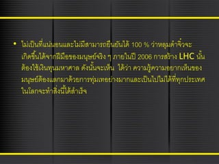 • ไม่เป็ นที่แน่นอนและไม่มีสามารถยืนยันได้ 100 % ว่าหลุมดาจิ๋วจะ
เกิดขึ ้นได้ จากฝี มือของมนุษย์จริง ๆ ภายในปี 2006 การสร้ าง LHC นัน
้
ต้ องใช้ เงินทุนมหาศาล ดังนันจะเห็น ได้ ว่า ความรู้ความอยากเห็นของ
้
มนุษย์ต้องแลกมาด้ วยการทุมเทอย่างมากและเป็ นไปไม่ได้ ที่ทกประเทศ
่
ุ
ในโลกจะทาสิงนี ้ได้ สาเร็จ
่

 