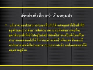 ตัวอย่ างสิ่งที่คาดว่ าเป็ นหลุมดา
• แม้ เราจะมองไม่ สามารถมองเห็นมันได้ แต่ หลุมดาก็เป็ นสิ่งที่มี
อยู่จริงและน่ ากลัวมากเสียด้ วย เพราะมันมีพลังมากพอที่จะ
ดูดกลืนทุกสิ่งที่เข้ าไปอยู่ในรัศมี ชนิดที่ไม่ ว่าจะเป็ นสิ่งไหนก็ไม่
สามารถหลุดรอดไปได้ ไม่ เว้ นแม้ กระทั่งนาหรือแสง ซึ่งตอนนี ้
้
นักวิทยาศาสตร์ เชื่อว่ านอกจากบนอวกาศแล้ ว บนโลกของเราก็มี
หลุมดาอยู่ด้วย

 
