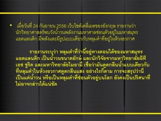 • เมื่อวันที่ 24 กันยายน 2556 เว็บไซต์เดลี่เมลของอังกฤษ รายงานว่า
นักวิทยาศาสตร์ พบวังน ้าวนพลังงานมหาศาลซ่อนตัวอยูในมหาสมุทร
่
แอตแลนติก มีพลังและมีรูปแบบเดียวกับหลุมดาที่อยูในห้ วงอวกาศ
่
รายงานระบุว่า หลุมดาที่ว่านีอยู่ทางตอนใต้ ของมหาสมุทร
้
แอตแลนติก เป็ นนาวนขนาดยักษ์ และนักวิจัยจากมหาวิทยาลัยอีที
้
เอช ซูริค และมหาวิทยาลัยไมอามี่ เชื่อว่ ามันดูดกลืนนาแบบเดียวกับ
้
ที่หลุมดาในห้ วงอวกาศดูดกลืนแสง อย่ างไรก็ตาม การจะสรุ ปว่ านี่
เป็ นแค่ นาวน หรื อเป็ นหลุมดาที่ซ่อนตัวอยู่บนโลก ยังคงเป็ นปริศนาที่
้
ไม่ อาจกล่ าวได้ แน่ ชัด

 