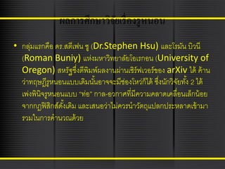 ผลการศึกษาวิจยเรื่ องรู หนอน
ั
• กลุมแรกคือ ดร.สตีเฟน ซู (Dr.Stephen Hsu) และโรมัน บิวนี
่
(Roman Buniy) แห่งมหาวิทยาลัยโอเรกอน (University of
Oregon) สหรัฐซึงตีพิมพ์ผลงานผ่านเซิร์ฟเวอร์ ของ arXiv ได้ ค้ าน
่
ว่าทฤษฎีรูหนอนแบบเดิมนันอาจจะมีช่องโหว่ก็ได้ ซึงนักวิจยทัง้ 2 ได้
้
่
ั
เพ่งพินิจรูหนอนแบบ “ท่อ” กาล-อวกาศที่มีความคลาดเคลื่อนเล็กน้ อย
จากกฎฟิ สิกส์ดงเดิม และเสนอว่าไม่ควรนาวัตถุแปลกประหลาดเข้ ามา
ั้
รวมในการคานวณด้ วย

 