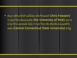 • ส่วนการศึกษาอีกด้ านหนึงโดย คริส ฟิ วสเตอร์ (Chris Fewster)
่
จากมหาวิทยาลัยแห่งยอร์ ค (the University of York) สหราช
อาณาจักร และธอมัส โรมัน จากมหาวิทยาลัย เซ็นทรัล คอนเนคติกต
ั
สเตต (Central Connecticut State University) สหรัฐ

 