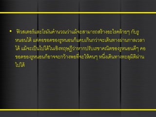 • ฟิ วสเตอร์ และโรมันคานวณว่าแม้ จะสามารถสร้ างอะไรคล้ ายๆ กับรู
หนอนได้ แต่คอขอดของรูหนอนก็แคบเกินกว่าจะเดินทางผ่านกาลเวลา
ได้ แม้ จะเป็ นไปได้ ในเชิงทฤษฎีวาหากปรับเรขาคณิตของรูหนอนดีๆ คอ
่
ขอดของรูหนอนก็อาจจะกว้ างพอที่จะให้ คนๆ หนึงเดินทางทะลุมิติผ่าน
่
ไปได้

 