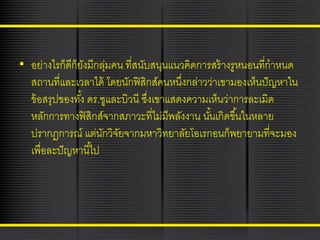 • อย่างไรก็ดีก็ยงมีกลุมคน ที่สนับสนุนแนวคิดการสร้ างรูหนอนที่กาหนด
ั
่
สถานที่และเวลาได้ โดยนักฟิ สิกส์คนหนึงกล่าวว่าเขามองเห็นปั ญหาใน
่
ข้ อสรุปของทัง้ ดร.ซูและบิวนี ซึงเขาแสดงความเห็นว่าการละเมิด
่
หลักการทางฟิ สิกส์จากสภาวะที่ไม่มีพลังงาน นันเกิดขึ ้นในหลาย
้
ปรากฏการณ์ แต่นกวิจยจากมหาวิทยาลัยโอเรกอนก็พยายามที่จะมอง
ั ั
เพื่อละปั ญหานี ้ไป

 