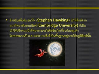• สาหรับสตีเฟน ฮอว์กิง (Stephen Hawking) นักฟิ สกส์จาก
ิ
มหาวิทยาลัยเคมบริดจ์ (Cembridge University) ก็เป็ น
นักวิจยอีกคนหนึงที่พยายามจะไขข้ อข้ องใจเกี่ยวกับหลุมดา
ั
่
โดยประมาณปี ค.ศ.1980 บางสิงที่เป็ นพื ้นฐานอยูภายใต้ กฎฟิ สิกส์นน
่
่
ั้

 