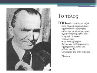 Το τέλος
του…
•

Μετά από ένα δεύτερο ταξίδι
στην Κίνα, προσκεκλημένος
της κινεζικής κυβέρνησης,
επέστρεψε με κλονισμένη την
υγεία του προσβληθείς από
λευχαιμία όπου και
νοσηλεύτηκε
στην Κοπεγχάγη της
Δανίας και το Φράιμπουργκ
της Γερμανίας, όπου και
πέθανε στις 26
Οκτωβρίου του 1957 σε ηλικία
74 ετών

.

 
