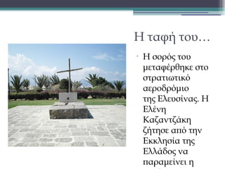 Η ταφή του…
•

Η σορός του
μεταφέρθηκε στο
στρατιωτικό
αεροδρόμιο
της Ελευσίνας. Η
Ελένη
Καζαντζάκη
ζήτησε από την
Εκκλησία της
Ελλάδος να
παραμείνει η

 