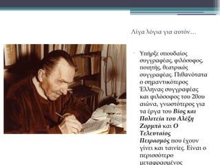 Λίγα λόγια για αυτόν…

•

Υπήρξε σπουδαίος
συγγραφέας, φιλόσοφος,
ποιητής, θεατρικός
συγγραφέας. Πιθανότατα

ο σημαντικότερος
Έλληνας συγγραφέας
και φιλόσοφος του 20ου
αιώνα, γνωστότερος για
τα έργα του Βίος και
Πολιτεία του Αλέξη
Ζορμπά και Ο
Τελευταίος
Πειρασμός που έχουν
γίνει και ταινίες. Είναι ο
περισσότερο
μεταφρασμένος

 