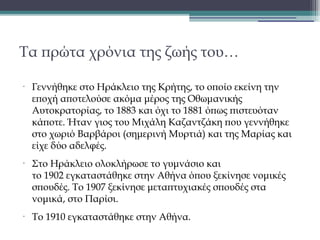Τα πρώτα χρόνια της ζωής του…
•

•

•

Γεννήθηκε στο Ηράκλειο της Κρήτης, το οποίο εκείνη την
εποχή αποτελούσε ακόμα μέρος της Οθωμανικής
Αυτοκρατορίας, το 1883 και όχι το 1881 όπως πιστευόταν
κάποτε. Ήταν γιος του Μιχάλη Καζαντζάκη που γεννήθηκε
στο χωριό Βαρβάροι (σημερινή Μυρτιά) και της Μαρίας και
είχε δύο αδελφές.
Στο Ηράκλειο ολοκλήρωσε το γυμνάσιο και
το 1902 εγκαταστάθηκε στην Αθήνα όπου ξεκίνησε νομικές
σπουδές. Το 1907 ξεκίνησε μεταπτυχιακές σπουδές στα
νομικά, στο Παρίσι. 
Το 1910 εγκαταστάθηκε στην Αθήνα.

 