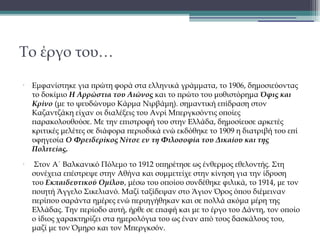 Το έργο του…
•

•

Εμφανίστηκε για πρώτη φορά στα ελληνικά γράμματα, το 1906, δημοσιεύοντας
το δοκίμιο Η Αρρώστια του Αιώνος και το πρώτο του μυθιστόρημα Όφις και
Kρίνο (με το ψευδώνυμο Κάρμα Νιρβάμη). σημαντική επίδραση στον
Καζαντζάκη είχαν οι διαλέξεις του Ανρί Μπεργκσόντις οποίες
παρακολουθούσε. Με την επιστροφή του στην Ελλάδα, δημοσίευσε αρκετές
κριτικές μελέτες σε διάφορα περιοδικά ενώ εκδόθηκε το 1909 η διατριβή του επί
υφηγεσία Ο Φρειδερίκος Νίτσε εν τη Φιλοσοφία του Δικαίου και της
Πολιτείας.
 Στον Α΄ Βαλκανικό Πόλεμο το 1912 υπηρέτησε ως ένθερμος εθελοντής. Στη
συνέχεια επέστρεψε στην Αθήνα και συμμετείχε στην κίνηση για την ίδρυση
του Εκπαιδευτικού Ομίλου, μέσω του οποίου συνδέθηκε φιλικά, το 1914, με τον
ποιητή Άγγελο Σικελιανό. Μαζί ταξίδεψαν στο Άγιον Όρος όπου διέμειναν
περίπου σαράντα ημέρες ενώ περιηγήθηκαν και σε πολλά ακόμα μέρη της
Ελλάδας. Την περίοδο αυτή, ήρθε σε επαφή και με το έργο του Δάντη, τον οποίο
ο ίδιος χαρακτηρίζει στα ημερολόγια του ως έναν από τους δασκάλους του,
μαζί με τον Όμηρο και τον Μπεργκσόν. 

 