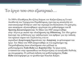 Το έργο του στο εξωτερικό…
•

Το 1919 ο Ελευθέριος Βενιζέλος διόρισε τον Kαζαντζάκη ως Γενικό
Διευθυντή του Υπουργείου Περιθάλψεως, έχοντας ως αποστολή τον
επαναπατρισμό Ελλήνων από την περιοχή του Καυκάσου. Οι εμπειρίες
που αποκόμισε αξιοποιήθηκαν αργότερα στο μυθιστόρημα του Ο
Χριστός Ξανασταυρώνεται. Το Μάιο του 1927 απομονώθηκε
στην Αίγινα με σκοπό την ολοκλήρωση της Οδύσσειας. Τον ίδιο χρόνο
ξεκίνησε την ανθολογία των ταξιδιωτικών του άρθρων για την έκδοση
του πρώτου τόμου του Ταξιδεύοντας ενώ το
περιοδικό Αναγέννηση δημοσίευσε την Aσκητική, το φιλοσοφικό του
έργο. Τον Μάιο του 1929 απομονώθηκε σε ένα αγρόκτημα της
Τσεχοσλοβακίας όπου ολοκλήρωσε στα γαλλικά τα
μυθιστορήματα Toda-Raba και Kapetan Elia. Τα έργα αυτά,
εντάσσονταν στην προσπάθεια του Καζαντζάκη να καταξιωθεί διεθνώς
ως συγγραφέας. Η γαλλική έκδοση του μυθιστορήματος TodaRaba κυκλοφόρησε με το ψευδώνυμο Νικολάι Καζάν.

 