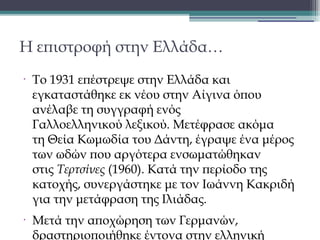 Η επιστροφή στην Ελλάδα…
•

•

To 1931 επέστρεψε στην Ελλάδα και
εγκαταστάθηκε εκ νέου στην Αίγινα όπου
ανέλαβε τη συγγραφή ενός
Γαλλοελληνικού λεξικού. Μετέφρασε ακόμα
τη Θεία Κωμωδία του Δάντη, έγραψε ένα μέρος
των ωδών που αργότερα ενσωματώθηκαν
στις Τερτσίνες (1960). Κατά την περίοδο της
κατοχής, συνεργάστηκε με τον Ιωάννη Κακριδή
για την μετάφραση της Ιλιάδας.
Μετά την αποχώρηση των Γερμανών,
δραστηριοποιήθηκε έντονα στην ελληνική

 