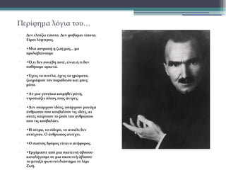 Περίφημα λόγια του…
•

•

•

•

•

•

•

•

•

Δεν ελπίζω τίποτα. Δεν φοβάμαι τίποτα.
Είμαι λέφτερος.
•Μια αστραπή η ζωή μας... μα
προλαβαίνουμε
•Ό,τι δεν συνέβη ποτέ, είναι ό,τι δεν
ποθήσαμε αρκετά.
•Έχεις τα πινέλα, έχεις τα χρώματα,
ζωγράφισε τον παράδεισο και μπες
μέσα.
•Αν μια γυναίκα κοιμηθεί μόνη,
ντροπιάζει όλους τους άντρες.
•Δεν υπάρχουν ιδέες, υπάρχουν μονάχα
άνθρωποι που κουβαλούν τις ιδέες, κι
αυτές παίρνουν το μπόι του ανθρώπου
που τις κουβαλάει.
•Η πέτρα, το σίδερο, το ατσάλι δεν
αντέχουν. Ο άνθρωπος αντέχει.
•Ο σωστός δρόμος είναι ο ανήφορος.
•Ερχόμαστε από μια σκοτεινή άβυσσο·
καταλήγουμε σε μια σκοτεινή άβυσσο·
το μεταξύ φωτεινό διάστημα το λέμε
Ζωή.

 