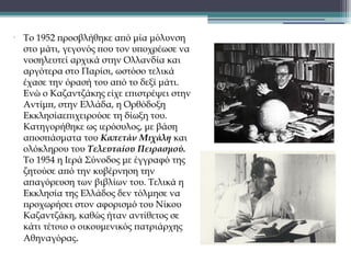 •

Το 1952 προσβλήθηκε από μία μόλυνση
στο μάτι, γεγονός που τον υποχρέωσε να
νοσηλευτεί αρχικά στην Ολλανδία και
αργότερα στο Παρίσι, ωστόσο τελικά
έχασε την όρασή του από το δεξί μάτι.
Ενώ ο Καζαντζάκης είχε επιστρέψει στην
Αντίμπ, στην Ελλάδα, η Ορθόδοξη
Εκκλησίαεπιχειρούσε τη δίωξη του.
Κατηγορήθηκε ως ιερόσυλος, με βάση
αποσπάσματα του Kαπετάν Μιχάλη και
ολόκληρου του Τελευταίου Πειρασμού.
Το 1954 η Ιερά Σύνοδος με έγγραφό της
ζητούσε από την κυβέρνηση την
απαγόρευση των βιβλίων του. Τελικά η
Εκκλησία της Ελλάδος δεν τόλμησε να
προχωρήσει στον αφορισμό του Νίκου
Καζαντζάκη, καθώς ήταν αντίθετος σε
κάτι τέτοιο ο οικουμενικός πατριάρχης
Αθηναγόρας. 

 