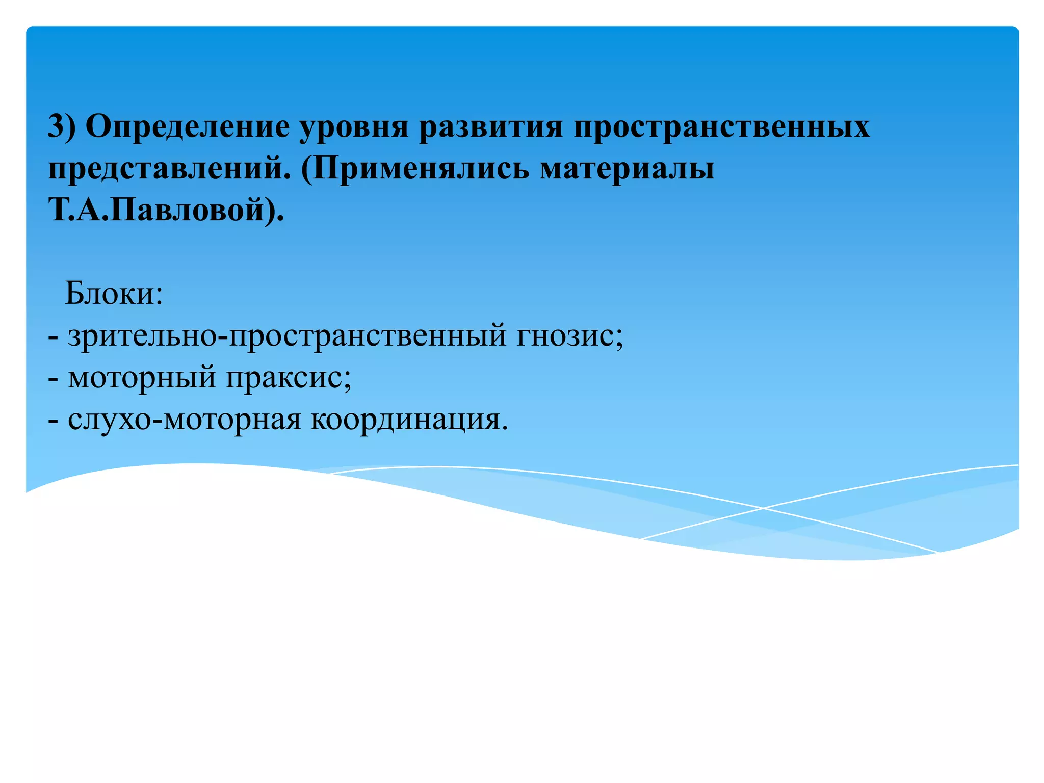 3) Определение уровня развития пространственных
представлений. (Применялись материалы
Т.А.Павловой).
Блоки:
- зрительно-пространственный гнозис;
- моторный праксис;
- слухо-моторная координация.

 