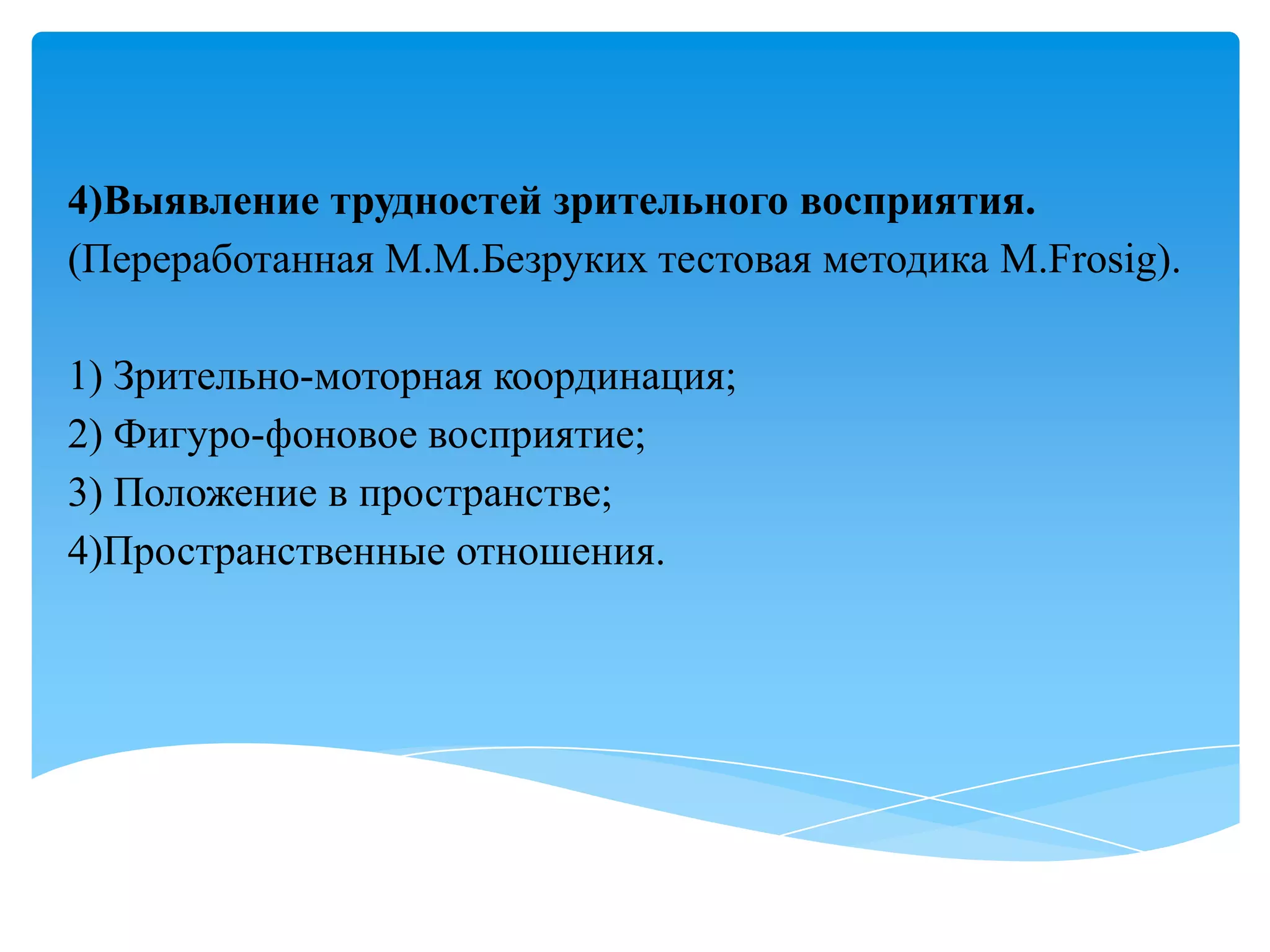 4)Выявление трудностей зрительного восприятия.
(Переработанная М.М.Безруких тестовая методика M.Frosig).
1) Зрительно-моторная координация;
2) Фигуро-фоновое восприятие;
3) Положение в пространстве;
4)Пространственные отношения.

 