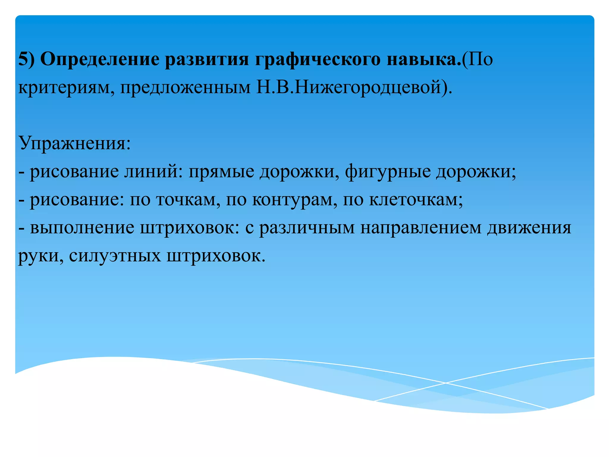 5) Определение развития графического навыка.(По
критериям, предложенным Н.В.Нижегородцевой).
Упражнения:
- рисование линий: прямые дорожки, фигурные дорожки;
- рисование: по точкам, по контурам, по клеточкам;
- выполнение штриховок: с различным направлением движения
руки, силуэтных штриховок.

 