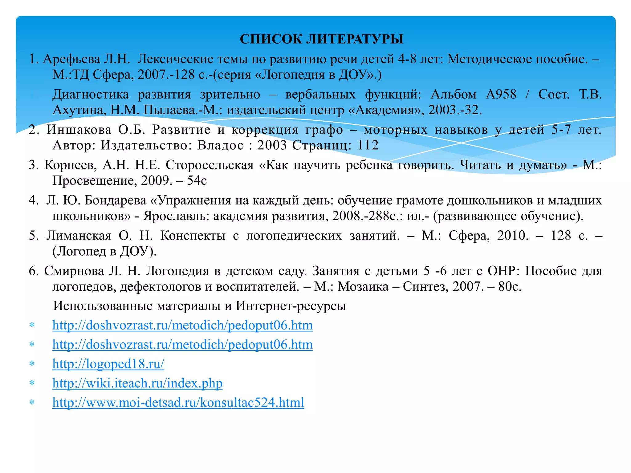 СПИСОК ЛИТЕРАТУРЫ
1. Арефьева Л.Н. Лексические темы по развитию речи детей 4-8 лет: Методическое пособие. –
М.:ТД Сфера, 2007.-128 с.-(серия «Логопедия в ДОУ».)
1. Диагностика развития зрительно – вербальных функций: Альбом А958 / Сост. Т.В.
Ахутина, Н.М. Пылаева.-М.: издательский центр «Академия», 2003.-32.
2. Иншакова О.Б. Развитие и коррекция графо – моторных навыков у детей 5-7 лет.
Автор: Издательство: Владос : 2003 Страниц: 112
3. Корнеев, А.Н. Н.Е. Сторосельская «Как научить ребенка говорить. Читать и думать» - М.:
Просвещение, 2009. – 54с
4. Л. Ю. Бондарева «Упражнения на каждый день: обучение грамоте дошкольников и младших
школьников» - Ярославль: академия развития, 2008.-288с.: ил.- (развивающее обучение).
5. Лиманская О. Н. Конспекты с логопедических занятий. – М.: Сфера, 2010. – 128 с. –
(Логопед в ДОУ).
6. Смирнова Л. Н. Логопедия в детском саду. Занятия с детьми 5 -6 лет с ОНР: Пособие для
логопедов, дефектологов и воспитателей. – М.: Мозаика – Синтез, 2007. – 80с.
Использованные материалы и Интернет-ресурсы
http://doshvozrast.ru/metodich/pedoput06.htm
http://doshvozrast.ru/metodich/pedoput06.htm
http://logoped18.ru/
http://wiki.iteach.ru/index.php
http://www.moi-detsad.ru/konsultac524.html

 