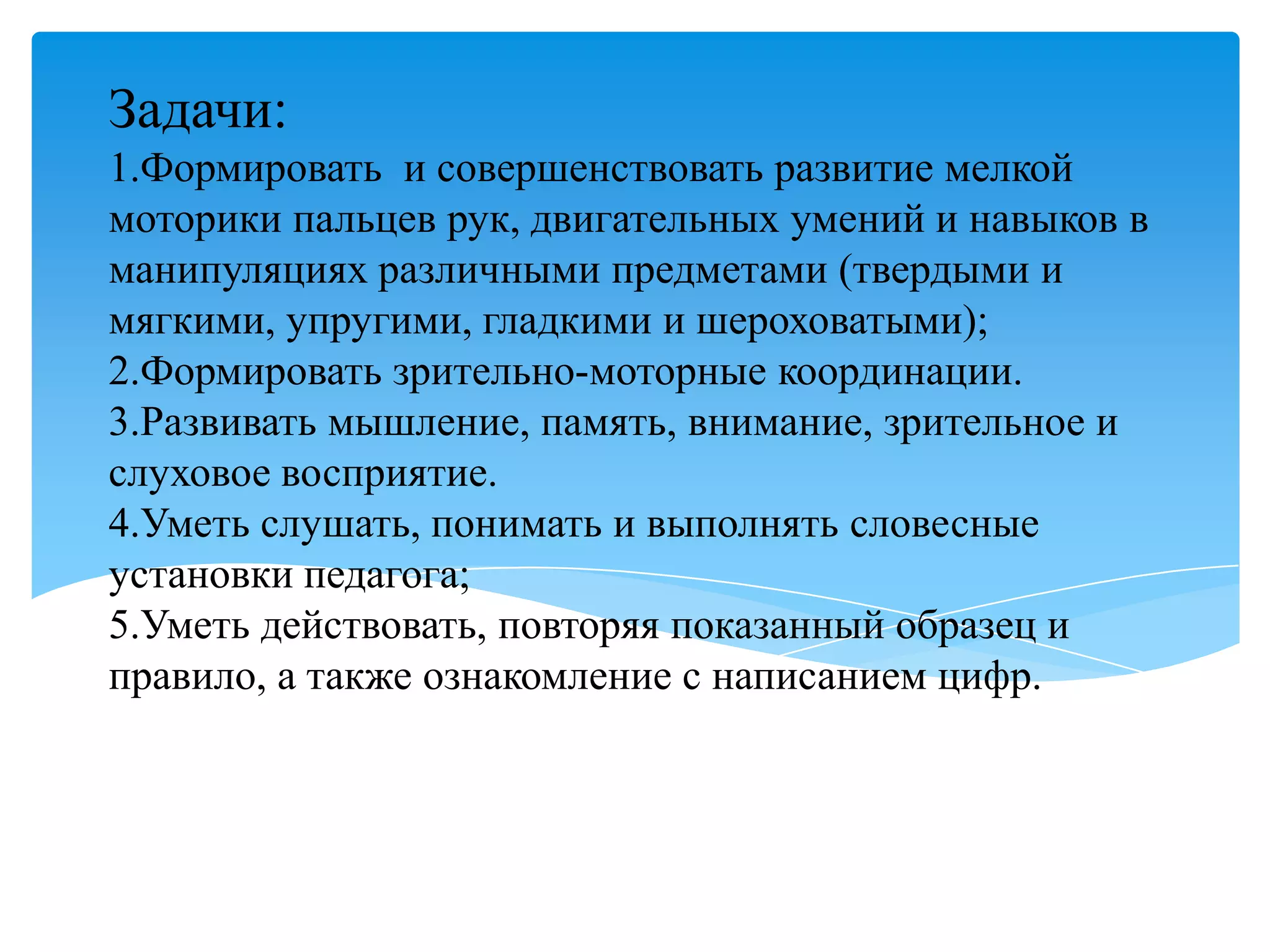Задачи:
1.Формировать и совершенствовать развитие мелкой
моторики пальцев рук, двигательных умений и навыков в
манипуляциях различными предметами (твердыми и
мягкими, упругими, гладкими и шероховатыми);
2.Формировать зрительно-моторные координации.
3.Развивать мышление, память, внимание, зрительное и
слуховое восприятие.
4.Уметь слушать, понимать и выполнять словесные
установки педагога;
5.Уметь действовать, повторяя показанный образец и
правило, а также ознакомление с написанием цифр.

 