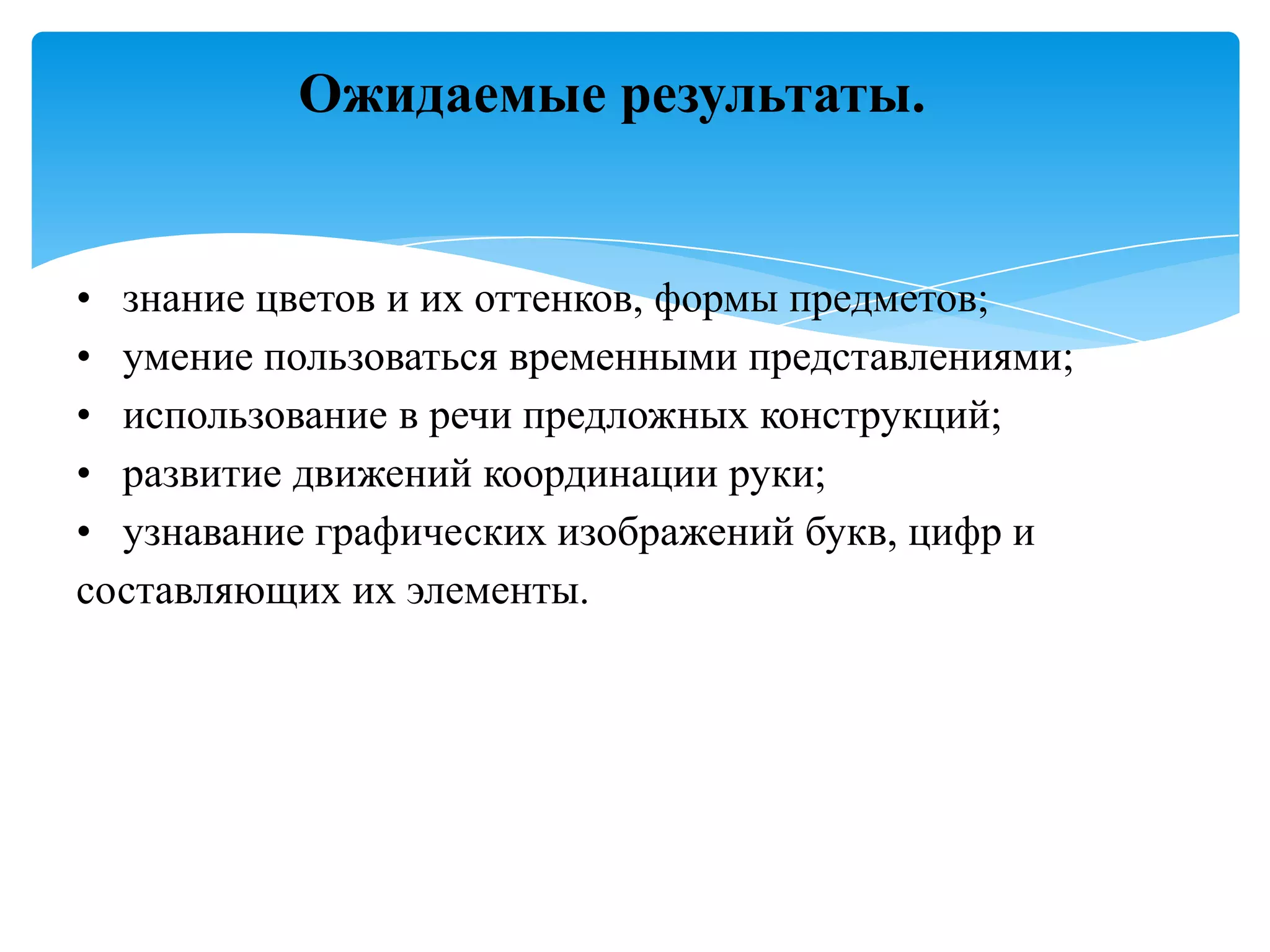Ожидаемые результаты.

• знание цветов и их оттенков, формы предметов;
• умение пользоваться временными представлениями;
• использование в речи предложных конструкций;
• развитие движений координации руки;
• узнавание графических изображений букв, цифр и
составляющих их элементы.

 