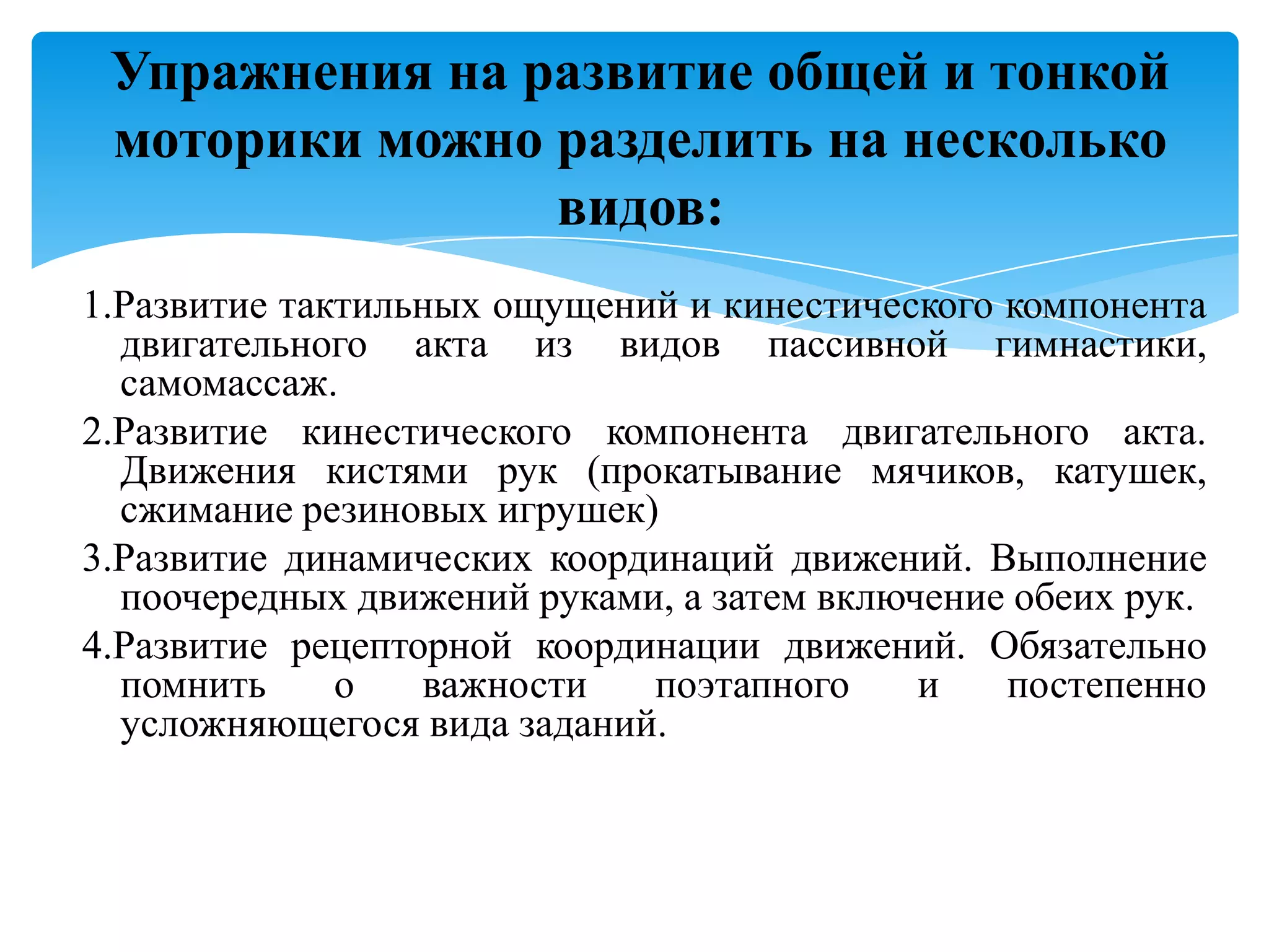 Упражнения на развитие общей и тонкой
моторики можно разделить на несколько
видов:
1.Развитие тактильных ощущений и кинестического компонента
двигательного акта из видов пассивной гимнастики,
самомассаж.
2.Развитие кинестического компонента двигательного акта.
Движения кистями рук (прокатывание мячиков, катушек,
сжимание резиновых игрушек)
3.Развитие динамических координаций движений. Выполнение
поочередных движений руками, а затем включение обеих рук.
4.Развитие рецепторной координации движений. Обязательно
помнить
о
важности
поэтапного
и
постепенно
усложняющегося вида заданий.

 
