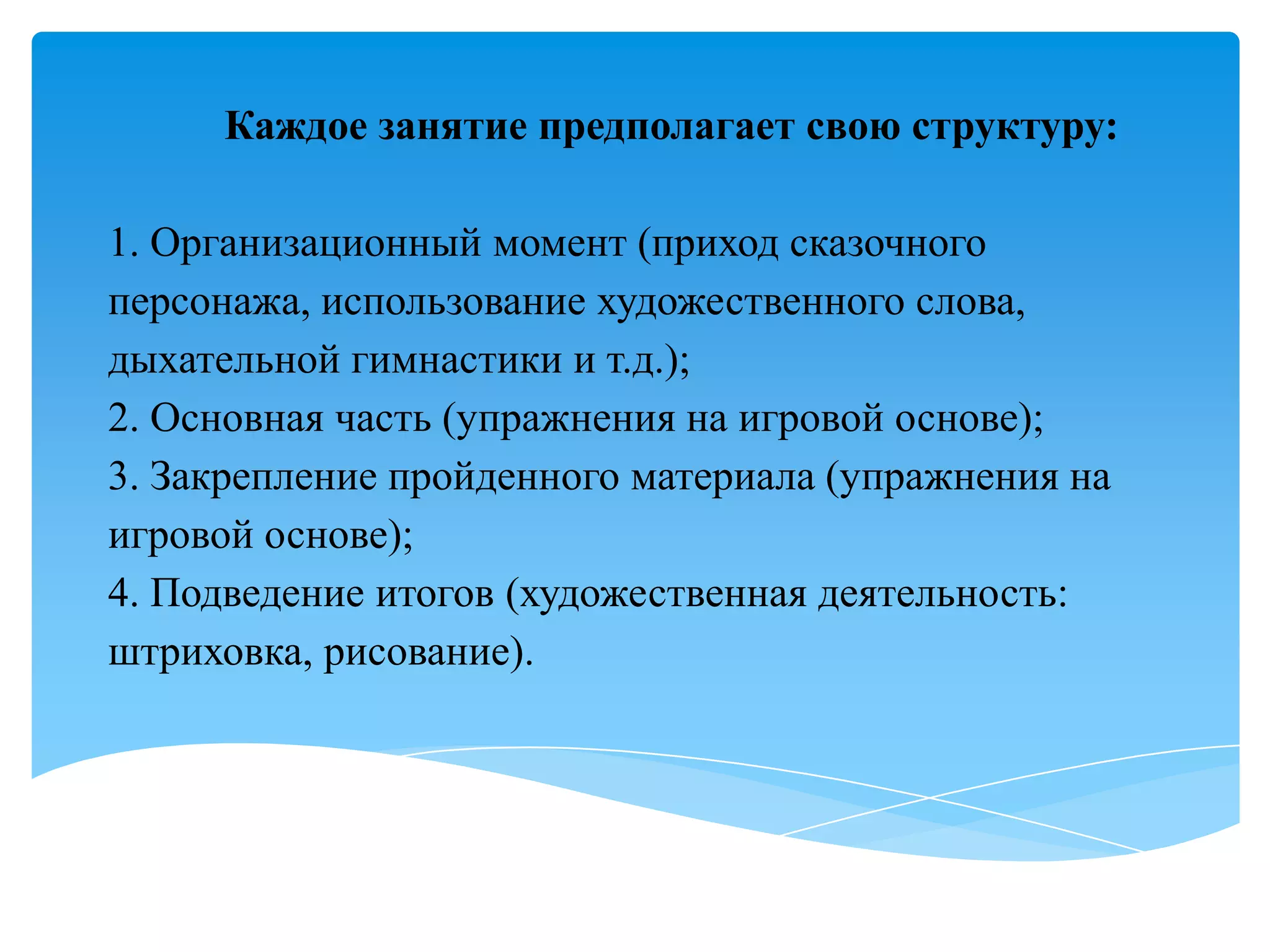 Каждое занятие предполагает свою структуру:
1. Организационный момент (приход сказочного
персонажа, использование художественного слова,
дыхательной гимнастики и т.д.);
2. Основная часть (упражнения на игровой основе);
3. Закрепление пройденного материала (упражнения на
игровой основе);
4. Подведение итогов (художественная деятельность:
штриховка, рисование).

 