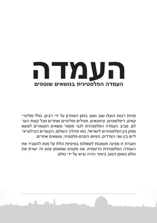 ‫העמדה‬
‫העמדה הפלסטינית בנושאים שוטפים‬

‫פניות רבות הועלו שוב ושוב בזמן האחרון על ידי רבים, כולל פוליטיב‬
‫קאים, דיפלומטים, עיתונאים, פעילים פוליטיים ואחרים מכל קצות העוב‬
‫לם, סביב העמדה הפלסטינית לגבי מספר נושאים הקשורים למשא‬
‫ומתן בין הפלסטיניים לישראל, כמו תהליך השלום, הקשרים הבילטראב‬
‫ליים בין שני הצדדים, הפיוס הפנים-פלסטיני, ונושאים אחרים.‬
‫חוברת זו מציגה תשובות לשאלות בסיסיות הללו על מנת להסביר את‬
‫העמדה הפלסטינית הרשמית. אנו מקווים שמאמץ צנוע זה ישרת את‬
‫כולם באופן הטוב ביותר ויהיה נגיש על ידי כולם.‬

 