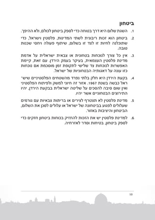 ‫ביטחון‬
‫1. 1השגת שלום היא דרך בטוחה כדי לספק ביטחון לכולם, ולא ההיפך.‬
‫2. 2ביטחון הוא זכות ריבונית לשתי המדינות, פלסטין וישראל, כדי‬
‫שתוכלנה לחיות זו לצד זו בשלום, שיתוף פעולה ויחסי שכנות‬
‫טובה.‬
‫3. 3אין כל צורך לנוכחות בטחונית או צבאית ישראלית על אדמת‬
‫מדינת פלסטין העצמאית, בעיקר בעמק הירדן. עם זאת, קיימת‬
‫האפשרות לנוכחות צד שלישי לתקופת זמן מוסכמת אם נוכחות‬
‫כזו עונה על דאגותיה הבטחוניות של ישראל.‬
‫4. 4בקעת הירדן היא חלק בלתי נפרד מהשטחים הפלסטיניים שישב‬
‫ראל כבשה בשנת 7691. אזור זה חיוני למשק ולפיתוח הפלסטיני‬
‫ואין שום סיבה להסכים על שליטה ישראלית בבקעת הירדן, יהיו‬
‫התירוצים הבטחוניים אשר יהיו.‬
‫5. 5מדינת פלסטין לא תצטרף לצירים או בריתות צבאיות עם גורמים‬
‫שעלולים לפגוע בביטחונה של ישראל או עלולים לסכן את השלום,‬
‫הביטחון והיציבות באזור.‬
‫6. 6למדינת פלסטין יש את הזכות להחזיק בכוחות ביטחון חזקים כדי‬
‫לספק ביטחון, בטיחות וסדר לאזרחיה.‬

‫01‬

 