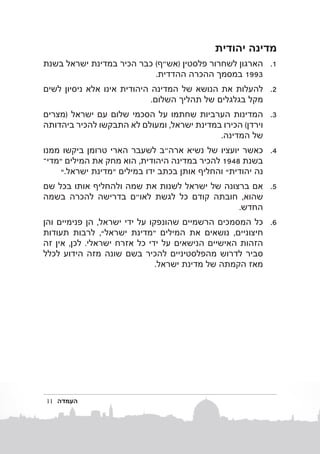 ‫מדינה יהודית‬
‫1. 1הארגון לשחרור פלסטין (אש"ף) כבר הכיר במדינת ישראל בשנת‬
‫3991 במסמך ההכרה ההדדית.‬
‫2. 2להעלות את הנושא של המדינה היהודית אינו אלא ניסיון לשים‬
‫מקל בגלגלים של תהליך השלום.‬
‫3. 3המדינות הערביות שחתמו על הסכמי שלום עם ישראל (מצרים‬
‫וירדן) הכירו במדינת ישראל, ומעולם לא התבקשו להכיר ביהדותה‬
‫של המדינה.‬
‫4. 4כאשר יועציו של נשיא ארה"ב לשעבר הארי טרומן ביקשו ממנו‬
‫בשנ ת 8491 להכיר במדינה היהודית, הוא מחק את המילים “מד�י‬
‫נה יהודית” והחליף אותן בכתב ידו במילים “מדינת ישראל.”‬
‫5. 5אם ברצונה של ישראל לשנות את שמה ולהחליף אותו בכל שם‬
‫שהוא, חובתה קודם כל לגשת לאו"ם בדרישה להכרה בשמה‬
‫החדש.‬
‫6. 6כל המסמכים הרשמיים שהונפקו על ידי ישראל, הן פנימיים והן‬
‫חיצוניים, נושאים את המילים “מדינת ישראל”, לרבות תעודות‬
‫הזהות האישיים הנישאים על ידי כל אזרח ישראלי. לכן, אין זה‬
‫סביר לדרוש מהפלסטיניים להכיר בשם שונה מזה הידוע לכלל‬
‫מאז הקמתה של מדינת ישראל.‬

‫העמדה‬

‫11‬

 