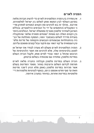 ‫הפניה לאו"ם‬
‫1. 1אין סתירה בין הפניה הפלסטינית לאו"ם כדי להשיג חברות מלאה‬
‫בארגון העולמי לבין המשא ומתן לשלום בין ישראל לפלסטינים.‬
‫אדרבא , מהלך זה בא להדגיש את הקווים המנחים לפתרון מדיב‬
‫ני המקובלים והחתומים על ידי כל הגורמים הרלוונטיים, ובכללם‬
‫הארגון לשחרור פלסטין (אש״ף) וממשלת ישראל. הבולטים ביותר‬
‫בין הקווים האלה הם נוסחת “שטחים תמורתשלום” שהתקבלה‬
‫בועידת מדריד לשלום בנובמב ר 1991; הפסקה מוחלטת של ה�ב‬
‫ניה בהתנחלויות שבשטחים הכבושים והקמתה של מדינת פלסב‬
‫טין העצמאית על קווי 7691 עם תיקוני גבול קטנים ומוסכם עליהם.‬
‫2. 2הפניההפלסטינית לאו"ם מעולם לא נועדה לבודד את ישראל או‬
‫לפגוע בלגיטימיות שלה, אלא להדגיש את חוסר הלגיטימיות של‬
‫הכיבוש שהחל ב 7691 ובכדי לסיים אותו, ולקבל הכרת העולם‬
‫במדינת פלסטין, שתחיה עם שכנותיה בשלום וביטחון.‬
‫3. 3הכרת העולם במדינת פלסטין וקבלתה כחברה מלאה לאו"ם‬
‫תורמת לקידום השלום והיציבות באזור. מספר המדינות בעולם‬
‫אשר מכירות במדינת פלסטין באופן מלא הגיע ל-831 מדינות‬
‫וזאת עד סוף חודש אוגוס ט 3102, בנוסף לנציגויות פלסטיניותד�י‬
‫פלומטיותבמדינות אחרות, במיוחד במערב אירופה.‬

‫2‬

 