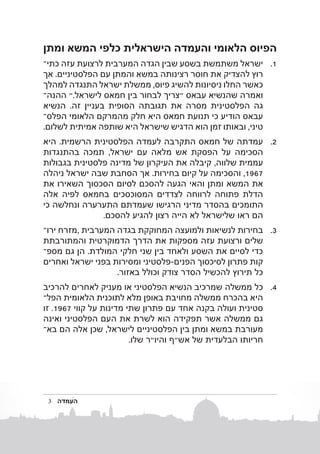 ‫הפיוס הלאומי והעמדה הישראלית כלפי המשא ומתן‬
‫1. 1ישראל משתמשת בשסע שבין הגדה המערבית לרצועת עזה כתיב‬
‫רוץ להצדיק את חוסר רצינותה במשא והמתן עם הפלסטיניים. אך‬
‫כאשר החלו ניסיונות להשיג פיוס, ממשלת ישראל התנגדה למהלך‬
‫ואמרה שהנשיא עבאס "צריך לבחור בין חמאס לישראל." ההנהב‬
‫גה הפלסטינית מסרה את תגובתה הסופית בעניין זה. הנשיא‬
‫עבאס הודיע​​כי תנועת חמאס היא חלק מהמרקם הלאומי הפלסב‬
‫טיני, ובאותו זמן הוא הדגיש שישראל היא שותפה אמיתית לשלום.‬
‫2. 2עמדתה של חמאס התקרבה לעמדה הפלסטינית הרשמית. היא‬
‫הסכימה על הפסקת אש מלאה עם ישראל, תמכה בהתנגדות‬
‫עממית שלווה, קיבלה את העיקרון של מדינה פלסטינית בגבולות‬
‫7691, והסכימה על קיום בחירות. אך הסחבת שבה ישראל ניהלה‬
‫את המשא ומתן והאי הגעה להסכם לסיום הסכסוך השאירו את‬
‫הדלת פתוחה לרווחה לצדדים המסוכסכים בחמאס לפיה אלה‬
‫התומכים בהסדר מדיני הרגישו שעמדתם התערערה ונחלשה כי‬
‫הם ראו שלישראל לא הייה רצון להגיע להסכם.‬
‫3. 3בחירות לנשיאות ולמועצה המחוקקת בגדה המערבית ,מזרח ירוב‬
‫שלים ורצועת עזה מספקות את הדרך הדמוקרטית והמתורבתת‬
‫כדי לסיים את השסע ולאחד בין שני חלקי המולדת. הן גם מספב‬
‫קות פתרון לסיכסוך הפנים-פלסטיני ומסירות בפני ישראל ואחרים‬
‫כל תירוץ להכשיל הסדר צודק וכולל באזור.‬
‫4. 4כלממשלהשמרכיב הנשיא הפלסטיני או מעניק לאחרים להרכיב‬
‫היא בהכרח ממשלה מחויבת באופן מלא לתוכנית הלאומית הפלב‬
‫סטינית ועולה בקנה אחד עם פתרון שתי מדינות על קווי 7691. זו‬
‫גם ממשלה אשר תפקידה הוא לשרת את העם הפלסטיני ואינה‬
‫מעורבת במשא ומתן בין הפלסטיניים לישראל, שכן אלה הם באב‬
‫חריותו הבלעדית של אש"ף והיו"ר שלו.‬

‫העמדה‬

‫3‬

 