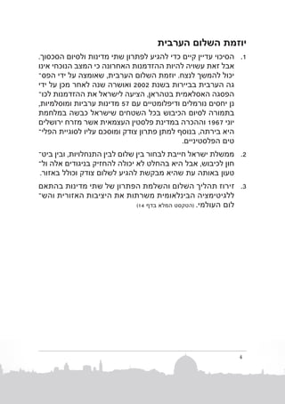 ‫יוזמת השלום הערבית‬
‫1. 1הסיכוי עדיין קיים כדי להגיע לפתרון שתי מדינות ולסיום הסכסוך.‬
‫אבל זאת עשויה להיות ההזדמנות האחרונה כי המצב הנוכחי אינו‬
‫יכול להמשך לנצח. יוזמת השלום הערבית, שאומצה על ידי הפסב‬
‫גה הערבית בביירות בשנת 2002 ואושרה שנה לאחר מכן על ידי‬
‫הפסגה האסלאמית בטהראן, הציעה לישראל את ההזדמנות לכוב‬
‫נן יחסים נורמלים ודיפלומטיים עם 75 מדינות ערביות ומוסלמיות,‬
‫בתמורה לסיום הכיבוש בכל השטחים שישראל כבשה במלחמת‬
‫יוני 7691 וההכרה במדינת פלסטין העצמאית אשר מזרח ירושלים‬
‫היא בירתה, בנוסף למתן פתרון צודק ומוסכם עליו לסוגיית הפליב‬
‫טים הפלסטיניים.‬
‫2. 2ממשלת ישראל חייבת לבחור בין שלום לבין התנחלויות, ובין ביטב‬
‫חון לכיבוש, אבל היא בהחלט לא יכולה להחזיק בניגודים אלה ולב‬
‫טעון באותה עת שהיא מבקשת להגיע לשלום צודק וכולל באזור.‬
‫3. 3זירוז תהליך השלום והשלמת הפתרון של שתי מדינות בהתאם‬
‫ללגיטימציה הבינלאומית משרתות את היציבות האזורית והשב‬
‫לום העולמי. (הטקסט המלא בדף 41)‬

‫4‬

 