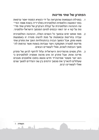 ‫הפתרון של שתי מדינות‬
‫1. 1במגילת העצמאות שהוקראה על ידי הנשיא המנוח יאסר ערפאת‬
‫בפני המועצה הלאומית הפלסטינית באלג'יריה בשנ ת 8891 הוד�י‬
‫עה ההנהגה הפלסטינית על קבלת העיקרון של פתרון שתי מדיב‬
‫נות על קווי 4 יוני 7691 כבסיס לסיום הסכסוך הישראלי-פלסטיני.‬
‫2. 2מאז אותם ימים ובמשך כל השנים האלה, ההנהגה הפלסטינית‬
‫עבדה בחריצות ובנאמנות על מנת להשיג מטרה זו באמצעות‬
‫משא ומתן. אבל המשך הבניה בהתנחלויות הופך את פתרון שתי‬
‫מדינות למטרה חמקמקה ויוצר עובדות בשטח אשר גורמות להב‬
‫משך העימות לשנים, ואולי לעשורים הבאים.‬
‫3. 3חלק מסוים מהמדיניות הישראלית עלול לדחוף לכיוון של פתרון‬
‫מדינה אחת. אבל פתרון זה אינו מהווה אופציה לפלסטינים כי‬
‫הוא יוצר משטר אפרטהייד חדש ונושא בתוכו אלמנטים מובנים‬
‫שעלולים להאריך את סכסוך הדמים בין שני הצדדים למשך שנים‬
‫ואולי לעשורים רבים.‬

‫העמדה‬

‫5‬

 