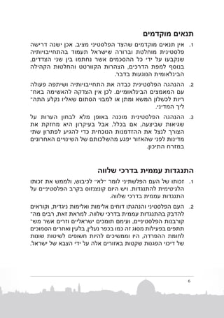 ‫תנאים מוקדמים‬
‫1. 1אין תנאים מוקדמים שהצד הפלסטיני מציב. אכן ישנה דרישה‬
‫פלסטינית מוחלטת וברורה שישראל תעמוד בהתחייבויותיה‬
‫שנקבעו על ידי כל ההסכמים אשר נחתמו בין שני הצדדים,‬
‫בנוסף למפת הדרכים, הצהרות הקוורטט והחלטות הקהילה‬
‫הבינלאומית הנוגעות בדבר.‬
‫2. 2ההנהגה הפלסטינית כבדה את התחייבויותיה ושיתפה פעולה‬
‫עם המאמצים הבינלאומיים. לכן אין הצדקה להאשימה באחב‬
‫ריות לכשלון המשא ומתן או למבוי הסתום שאליו נקלע התהב‬
‫ליך המדיני.‬
‫3. 3ההנהגה הפלסטינית מוכנה באופן מלא לבחון הערות על‬
‫שגיאות שביצעה, אם בכלל. אבל בעיקרון היא מחזקת את‬
‫הצורך לנצל את ההזדמנות הנוכחית כדי להגיע לפתרון שתי‬
‫מדינות לפני שהאזור יפגע מהשלכותם של השינויים האחרונים‬
‫במזרח התיכון.‬

‫התנגדות עממית בדרכי שלווה‬
‫1. 1זכותו של העם הפלשתיני לומר "לא" לכיבוש, ולממש את זכותו‬
‫הלגיטימית להתנגדות. ויש היום קונצנזוס בקרב הפלסטיניים על‬
‫התנגדות עממית בדרכי שלווה.‬
‫2. 2העם הפלסטיני והנהגתו דוחים אלימות ואלימות ניגדית, וקוראים‬
‫להדבק בהתנגדות עממית בדרכי שלווה. למראת זאת, רבים מהב‬
‫קורבנות הפלסטיניים, ועימם תומכים ישראליים וזרים אשר משב‬
‫תתפים בפעילות מסוג זה כמו בכפר נעלין, בלעין ואחרים הסמוכים‬
‫לחומת ההפרדה, היו וממשיכים להיות חשופים לשיטות שונות‬
‫של דיכוי הפגנות שקטות באזורים אלה על ידי הצבא של ישראל.‬

‫6‬

 