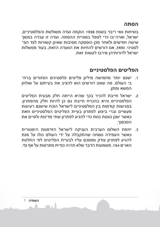 ‫הסתה‬
‫בשיחות וואי ריבר בשנת 8991 הוקמה ועדה משולשת (הפלסטיניים,‬
‫ישראל, וארה"ב) כדי לטפל בסוגיית ההסתה. ועדה זו עבדה במשך‬
‫שישה חודשים ולאחר מכן הופסקה מסיבות שאינן קשורות לצד הפב‬
‫לסטיני. ומאז, אנו דורשים להחיות את הוועדה הזאת, בעוד ממשלות‬
‫ישראל לדורותיהן סירבו לעשות זאת.‬

‫הפליטים הפלסטיניים‬
‫1. 1ישנם יותר מחמישה מיליון פליטים פלסטינים הפזורים ברחב‬
‫בי העולם. מה שאנו דורשים הוא להציב את בעייתם על שולחן‬
‫המשא ומתן.‬
‫2. 2ישראל חייבת להכיר בכך שהיא הייתה חלק מבעית הפליטים‬
‫הפלסטיניים והיא בהכרח חייבת גם כן להיות חלק מהפתרון.‬
‫בפגישות קודמות בין הפלסטיניים לישראל הוכח שישנם רעיונות‬
‫מעשיים וברי ביצוע לפתרון בעיית הפליטים הפלסטיניים וזאת‬
‫כאשר ישנן כוונות כנות כדי להגיע לפתרון שתי מדינות ולסיים את‬
‫הסכסוך.‬
‫3. 3יוזמת השלום הערבית העניקה לישראל הזדמנות היסטורית‬
‫כאשר העמידה נוסחה שהתקבלה על ידי העולם כולו על מנת‬
‫להגיע לפתרון צודק ומוסכם עליו לבעיית הפליטים לפי החלטת‬
‫האו"ם 491. משמעות הדבר שלא תהיה כפיית פתרונות על אף צד.‬

‫העמדה‬

‫7‬

 