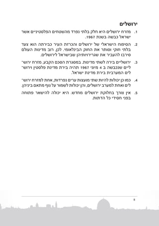‫ירושלים‬
‫1. 1מזרח ירושלים היא חלק בלתי נפרד מהשטחים הפלסטיניים אשר‬
‫ישראל כבשה בשנת 7691.‬
‫2. 2הסיפוח הישראלי של ירושלים והכרזת העיר כבירתה הוא צעד‬
‫בלתי חוקי וסותר את החוק הבינלאומי. לכן, רוב מדינות העולם‬
‫סירבו להעביר את שגרירויותיהן שבישראל לירושלים.‬
‫3. 3ירושליים בירה לשתי מדינות. במסגרת הסכם הקבע, מזרח ירושב‬
‫ליים שנכבשה  ב 4 מיוני 7691 תהיה בירת מדינת פלסטין וירו�ש‬
‫לים המערבית בירת מדינת ישראל.‬
‫4. 4כמו כן יכולות להיות שתי מועצות ערים נפרדות, אחת למזרח ירושב‬
‫לים ואחת למערב ירושלים, והן יכולות לשמור על גוף מתאם ביניהן.‬
‫5. 5אין צורך בחלוקת ירושלים מחדש. היא יכולה להישאר פתוחה‬
‫בפני חסידי כל הדתות.‬

‫8‬

 