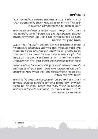 ‫התנחלויות‬
‫1. 1כל התנחלות או בניה בהתנחלויות בשטחים הפלסטיניים הכבוב‬
‫שים, כולל מזרח ירושלים, הן בלתי חוקיות על פי המשפט הבינב‬
‫לאומי וסותרות את החלטות הקהילה הבינלאומית.‬
‫2. 2ההתנחלויות הקיימות והמשך הבניה בהתנחלויות לא מותירים‬
‫קרקעות ומשאבים הנדרשים להקמתה של מדינה פלסטינית עצב‬
‫מאית עם רצף טריטוריאלי ובת קיימא. לכן, ההתנחלויות מונעות‬
‫השגת פתרון שתי המדינות.‬
‫3. 3סוגיית ההתנחלויות היא חלק מסוגיות הליבה של הסדר הקבע,‬
‫וניתן לטפל בה במשא ומתן, בלי לפגוע בעצמאותה וריבונותה של‬
‫מדינת פלסטין, או בשלמותה הטריטוריאלית והרצף הגיאוגרפי‬
‫שלה. לכן, לא יעלה על הדעת שישראל תמשיך את מדיניות ההתב‬
‫חלות ותוסיף יחידות דיור בהתנחלויות ותרחיב אחרות, בשעה‬
‫ששני הצדדים מבקשים להגיע לפתרון צודק וכולל דרך משא ומתן.‬
‫4. 4לא תהיה הצלחה למשא ומתן ללא הפסקת כל פעילות בהתנחב‬
‫לויות, כולל מה שמכונה גידול טבעי. המשך הפעילות בהתנחלויות‬
‫גורם לאובדן התועלת במשא ומתן, ואינו משאיר לשני הצדדים מה‬
‫לשאת ולתת עליו בעתיד.‬
‫5. 5ההתנהגות האגרסיבית, הפרובוקטיבית והגזענית של מתנחלים‬
‫ישראליים אשר פוגעים באזרחים פלסטינים וברכושם בשטחים‬
‫הכבושים הן מכשול עיקרי בפני השלום, ומערערות את הסיכוי‬
‫לחיים משותפים בעתיד בין הפלסטיניים לישראליים ומעוררים‬
‫שנאת יתר בין שני הצדדים.‬

‫העמדה‬

‫9‬

 
