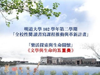 明道大學 102 學年第二學期
「全校性閱 讀書寫課程推動與革新計畫」
「樂活探索與生命關懷」
《文學與生命的五重奏》

 