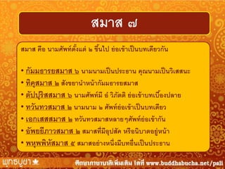 สมาส ๗
สมาส คือ นามศัพท์ ตังแต่ ๒ ขึนไป ย่ อเข้ าเป็ นบทเดียวกัน
้
้
• กัมมธารยสมาส ๖ นามนามเป็ นประธาน คุณนามเป็ นวิเสสนะ
• ทิคุสมาส ๒ สังขยานาหน้ ากัมมธารยสมาส
• ตัปปุริสสมาส ๖ นามศัพท์ มี อ วิภัตติ ย่ อเข้ าบทเบืองปลาย
้
• ทวันทวสมาส ๒ นามนาม ๒ ศัพท์ ย่อเข้ าเป็ นบทเดียว
• เอกเสสสมาส ๒ ทวันทวสมาสหลายๆศัพท์ ย่อเข้ ากัน
• อัพยยีภาวสมาส ๒ สมาสที่มีอุปสัค หรื อนิบาตอยู่หน้ า
• พหุพพิหสมาส ๕ สมาสอย่ างหนึ่งมีบทอื่นเป็ นประธาน
ั

 