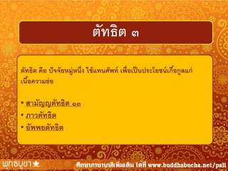 ตัทธิต ๓
ตัทธิต คือ ปั จจัยหมู่หนึ่ง ใช้ แทนศัพท์ เพื่อเป็ นประโยชน์ เกือกูลแก่
้
เนือความย่ อ
้
• สามัญญตัทธิต ๑๓
• ภาวตัทธิต
• อัพพยตัทธิต

 