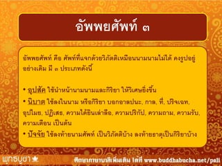 อัพพยศัพท์ ๓
อัพพยศัพท์ คือ ศัพท์ ท่ ีแจกด้ วยวิภัตติเหมือนนามนามไม่ ได้ คงรู ปอยู่
อย่ างเดิม มี ๓ ประเภทดังนี ้

• อุปสัค ใช้ นาหน้ านามนามและกิริยา ให้ วเศษยิ่งขึน
ิ
้
• นิบาต ใช้ ลงในนาม หรื อกิริยา บอกอาลปนะ, กาล, ที่, ปริจเฉท,
อุปไมย, ปฏิเสธ, ความได้ ยนเล่ าลือ, ความปริกัป, ความถาม, ความรั บ,
ิ
ความเตือน เป็ นต้ น
• ปั จจัย ใช้ ลงท้ ายนามศัพท์ เป็ นวิภัตติบ้าง ลงท้ ายธาตุเป็ นกิริยาบ้ าง

 