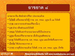 อาขยาต ๘
อาขยาต คือ ศัพท์ กล่ าวกิริยา ประกอบด้ วย
• วิภตติ เครื่ องหมายให้ ร้ ู กาล, บท, วจนะ, บุรุษ มี ๑๒ วิภัตติ
ั
• กาล เวลาการกระทาของกิริยานันๆ
้
• บท ฝ่ าย หรื อส่ วนแห่ งวิภัตติ
• วจนะ วิภัตติบอกจานวนนามนามที่เป็ นประธาน
• บุรุษ ชันของกิริยาอาขยาต เล็งถึงบุรุษสัพพนาม
้
• ธาตุ วิภัตติท่ บอกกาล, บท, วจนะ, บุรุษ และปั จจัยที่บอกวาจก
ี
• ปั จจัย ใช้ ประกอบวาจก ๕
• วาจก ธาตุท่ ีประกอบด้ วย วิภัตติ, กาล, บท, วจนะ, บุรุษ, ปั จจัย

 