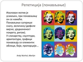 Репетиција (понављање)
Изолован мотив је
усамљен, при понављању
он се намеће.
Понављање сугерише
снагу, величину (дефиле
вијске, уједначеност
покрета, ритам).
У сликарству, скулптури,
архитектури, графици
понављају се елементи:
облици, боје, пропорције...

Andy Warhol, Marilyn

 