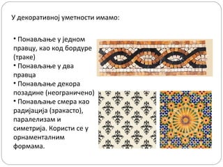 У декоративној уметности имамо:
• Понављање у једном
правцу, као код бордуре
(траке)
• Понављање у два
правца
• Понављање декора
позадине (неограничено)
• Понављање смера као
радијација (зракасто),
паралелизам и
симетрија. Користи се у
орнаменталним
формама.

 