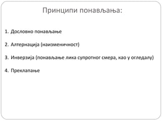 Принципи понављања:
1. Дословно понављање
2. Алтернација (наизменичност)
3. Инверзија (понављање лика супротног смера, као у огледалу)
4. Преклапање

 
