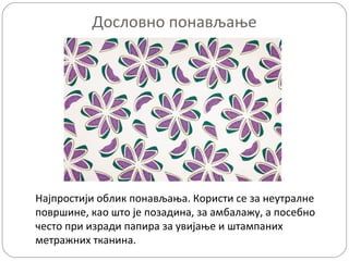 Дословно понављање

Најпростији облик понављања. Користи се за неутралне
површине, као што је позадина, за амбалажу, а посебно
често при изради папира за увијање и штампаних
метражних тканина.

 