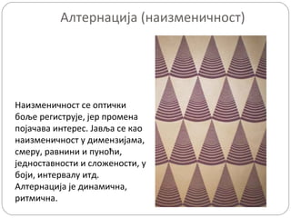 Алтернација (наизменичност)

Наизменичност се оптички
боље региструје, јер промена
појачава интерес. Јавља се као
наизменичност у димензијама,
смеру, равнини и пуноћи,
једноставности и сложености, у
боји, интервалу итд.
Алтернација је динамична,
ритмична.

 