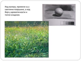 Код валера, промене су у
светлини површине, а код
боје у хроматичности и
топло-хладном.

 