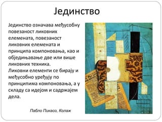 Јединство
Јединство означава међусобну
повезаност ликовних
елемената, повезаност
ликовних елемената и
принципа компоновања, као и
обједињавање две или више
ликовних техника.
Ликовни елементи се бирају и
међусобно уређују по
принципима компоновања, а у
складу са идејом и садржајем
дела.
Пабло Пикасо, Колаж

 