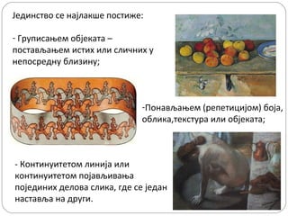 Јединство се најлакше постиже:
- Груписањем објеката –
постављањем истих или сличних у
непосредну близину;

-Понављањем (репетицијом) боја,
облика,текстура или објеката;

- Континуитетом линија или
континуитетом појављивања
појединих делова слика, где се један
наставља на други.

 